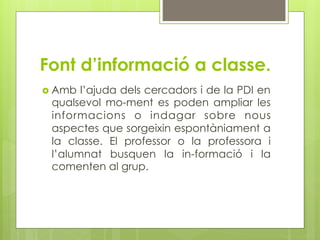 Font d’informació a classe.
  Amb l’ajuda dels cercadors i de la PDI en
 qualsevol mo-ment es poden ampliar les
 informacions o indagar sobre nous
 aspectes que sorgeixin espontàniament a
 la classe. El professor o la professora i
 l’alumnat busquen la in-formació i la
 comenten al grup.
 