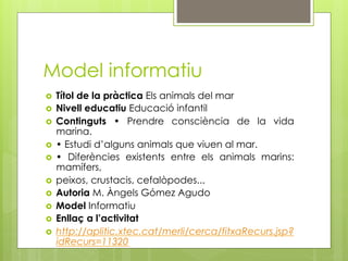 Model informatiu
  Títol de la pràctica Els animals del mar
  Nivell educatiu Educació infantil
  Continguts • Prendre consciència de la vida
   marina.
  • Estudi d’alguns animals que viuen al mar.
  • Diferències existents entre els animals marins:
   mamífers,
  peixos, crustacis, cefalòpodes...
  Autoria M. Àngels Gómez Agudo
  Model Informatiu
  Enllaç a l’activitat
  http://aplitic.xtec.cat/merli/cerca/fitxaRecurs.jsp?
   idRecurs=11320
 