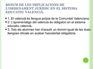 RESUM DE LES IMPLICACIONS DE
L'ORDENAMENT JURÍDIC EN EL SISTEMA
EDUCATIU VALENCIÀ.
•1. El valencià és llengua pròpia de la Comunitat Valenciana.
•2. L'aprenentatge del valencià és obligatori en el sistema
educatiu valencià.
•3. Tots els alumnes han d'assolir un domini igual de les dues
llengües oficials en acabar l'escolaritat obligatòria.
 