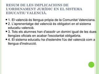 RESUM DE LES IMPLICACIONS DE
L'ORDENAMENT JURÍDIC EN EL SISTEMA
EDUCATIU VALENCIÀ.
•1. El valencià és llengua pròpia de la Comunitat Valenciana.
•2. L'aprenentatge del valencià és obligatori en el sistema
educatiu valencià.
•3. Tots els alumnes han d'assolir un domini igual de les dues
llengües oficials en acabar l'escolaritat obligatòria.
•4. El sistema educatiu ha d'estendre l'ús del valencià com a
llengua d'instrucció.
 