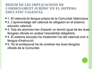 RESUM DE LES IMPLICACIONS DE
L'ORDENAMENT JURÍDIC EN EL SISTEMA
EDUCATIU VALENCIÀ.
•1. El valencià és llengua pròpia de la Comunitat Valenciana.
•2. L'aprenentatge del valencià és obligatori en el sistema
educatiu valencià.
•3. Tots els alumnes han d'assolir un domini igual de les dues
llengües oficials en acabar l'escolaritat obligatòria.
•4. El sistema educatiu ha d'estendre l'ús del valencià com a
llengua d'instrucció.
•5. Tot el professorat ha de conéixer les dues llengües
oficials de la Comunitat.
 