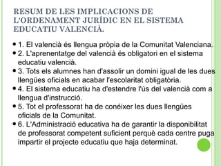 RESUM DE LES IMPLICACIONS DE
L'ORDENAMENT JURÍDIC EN EL SISTEMA
EDUCATIU VALENCIÀ.
•1. El valencià és llengua pròpia de la Comunitat Valenciana.
•2. L'aprenentatge del valencià és obligatori en el sistema
educatiu valencià.
•3. Tots els alumnes han d'assolir un domini igual de les dues
llengües oficials en acabar l'escolaritat obligatòria.
•4. El sistema educatiu ha d'estendre l'ús del valencià com a
llengua d'instrucció.
•5. Tot el professorat ha de conéixer les dues llengües
oficials de la Comunitat.
•6. L'Administració educativa ha de garantir la disponibilitat
de professorat competent suficient perquè cada centre puga
impartir el projecte educatiu que haja determinat.
 