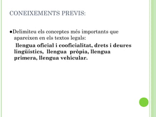 CONEIXEMENTS PREVIS:
●Delimiteu els conceptes més importants que
apareixen en els textos legals:
llengua oficial i cooficialitat, drets i deures
lingüístics, llengua pròpia, llengua
primera, llengua vehicular.
 