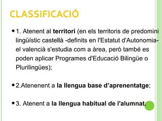 •1. Atenent al territori (en els territoris de predomini
lingüístic castellà -definits en l'Estatut d'Autonomia-
el valencià s'estudia com a àrea, però també es
poden aplicar Programes d'Educació Bilingüe o
Plurilingües);
•2.Atenenent a la llengua base d’aprenentatge;
•3. Atenent a la llengua habitual de l'alumnat.
 