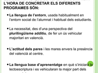 ELS ELEMENTS QUE ES TENEN EN COMPTE A
L’HORA DE CONCRETAR ELS DIFERENTS
PROGRAMES SÓN:
•La llengua de l’entorn, usada habitualment en
l’entorn social de l’alumnat i habitual dels estudiants.
•La necessitat, des d’una perspectiva del
plurilingüisme additiu, de fer un ús vehicular
majoritari en valencià.
•L’actitud dels pares i les mares envers la presència
del valencià al centre.
•La llengua base d’aprenentatge en què s’iniciarà la
lectoescriptura i es vehicularan la major part dels
 