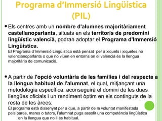 •Els centres amb un nombre d'alumnes majoritàriament
castellanoparlants, situats en els territoris de predomini
lingüístic valencià, podran adoptar el Programa d'Immersió
Lingüística.
El Programa d’Immersió Lingüística està pensat per a xiquets i xiquetes no
valencianoparlants o que no viuen en entorns on el valencià és la llengua
majoritària de comunicació.
•A partir de l'opció voluntària de les famílies i del respecte a
la llengua habitual de l'alumnat, el qual, mitjançant una
metodologia específica, aconseguirà el domini de les dues
llengües oficials i un rendiment òptim en els continguts de la
resta de les àrees.
El programa està dissenyat per a que, a partir de la voluntat manifestada
pels pares, mares o tutors, l’alumnat puga assolir una competència lingüística
en la llengua que no li és habitual.
 