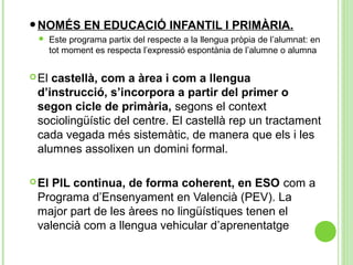 •NOMÉS EN EDUCACIÓ INFANTIL I PRIMÀRIA.
 Este programa partix del respecte a la llengua pròpia de l’alumnat: en
tot moment es respecta l’expressió espontània de l’alumne o alumna
El castellà, com a àrea i com a llengua
d’instrucció, s’incorpora a partir del primer o
segon cicle de primària, segons el context
sociolingüístic del centre. El castellà rep un tractament
cada vegada més sistemàtic, de manera que els i les
alumnes assolixen un domini formal.
El PIL continua, de forma coherent, en ESO com a
Programa d’Ensenyament en Valencià (PEV). La
major part de les àrees no lingüístiques tenen el
valencià com a llengua vehicular d’aprenentatge
 