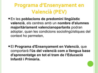 •En les poblacions de predomini lingüístic
valencià, els centres amb un nombre d'alumnes
majoritàriament valencianoparlants podran
adoptar, quan les condicions sociolingüístiques del
context ho permeten,
•El Programa d'Ensenyament en Valencià, que
comportarà l'ús del valencià com a llengua base
d'aprenentatge en tot el tram de l’Educació
Infantil i Primària.
 