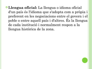  Llengua oficial: La llengua o idioma oficial
d'un país és l'idioma que s'adopta com a pròpia i
preferent en les negociacions entre el govern i el
poble o entre aquell país i d'altres. És la llengua
de cada institució i normalment respon a la
llengua històrica de la zona.
 