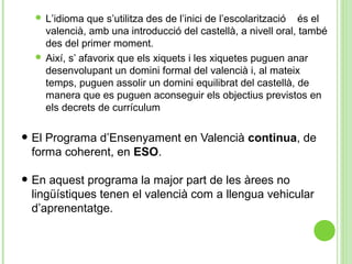  L’idioma que s’utilitza des de l’inici de l’escolarització és el
valencià, amb una introducció del castellà, a nivell oral, també
des del primer moment.
 Així, s’ afavorix que els xiquets i les xiquetes puguen anar
desenvolupant un domini formal del valencià i, al mateix
temps, puguen assolir un domini equilibrat del castellà, de
manera que es puguen aconseguir els objectius previstos en
els decrets de currículum
• El Programa d’Ensenyament en Valencià continua, de
forma coherent, en ESO.
• En aquest programa la major part de les àrees no
lingüístiques tenen el valencià com a llengua vehicular
d’aprenentatge.
 
