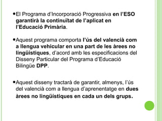 •El Programa d’Incorporació Progressiva en l’ESO
garantirà la continuïtat de l’aplicat en
l’Educació Primària.
•Aquest programa comporta l’ús del valencià com
a llengua vehicular en una part de les àrees no
lingüístiques, d’acord amb les especificacions del
Disseny Particular del Programa d’Educació
Bilingüe DPP.
•Aquest disseny tractarà de garantir, almenys, l’ús
del valencià com a llengua d’aprenentatge en dues
àrees no lingüístiques en cada un dels grups.
 