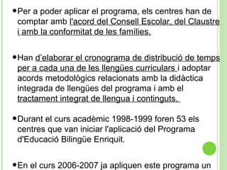 •Per a poder aplicar el programa, els centres han de
comptar amb l'acord del Consell Escolar, del Claustre
i amb la conformitat de les famílies.
•Han d’elaborar el cronograma de distribució de temps
per a cada una de les llengües curriculars i adoptar
acords metodològics relacionats amb la didàctica
integrada de llengües del programa i amb el
tractament integrat de llengua i continguts.
•Durant el curs acadèmic 1998-1999 foren 53 els
centres que van iniciar l'aplicació del Programa
d'Educació Bilingüe Enriquit.
•En el curs 2006-2007 ja apliquen este programa un
 