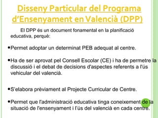 El DPP és un document fonamental en la planificació
educativa, perquè:
•Permet adoptar un determinat PEB adequat al centre.
•Ha de ser aprovat pel Consell Escolar (CE) i ha de permetre la
discussió i el debat de decisions d'aspectes referents a l'ús
vehicular del valencià.
•S’elabora prèviament al Projecte Curricular de Centre.
•Permet que l'administració educativa tinga coneixement de la
situació de l'ensenyament i l’ús del valencià en cada centre.
 