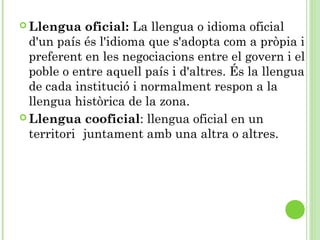  Llengua oficial: La llengua o idioma oficial
d'un país és l'idioma que s'adopta com a pròpia i
preferent en les negociacions entre el govern i el
poble o entre aquell país i d'altres. És la llengua
de cada institució i normalment respon a la
llengua històrica de la zona.
 Llengua cooficial: llengua oficial en un
territori juntament amb una altra o altres.
 