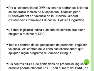 •Per a l’elaboració del DPP els centres podran sol·licitar la
col·laboració tècnica de l’Assessoria Didàctica per a
l’Ensenyament en Valencià de la Direcció General
d’Ordenació i Innovació Educativa i Política Lingüística.
•L’actual legislació indica quin són els centres que estan
obligats a realitzar el DPP.
•Tots els centres de les poblacions de predomini lingüístic
valencià i els centres de la zona castellanoparlant que
apliquen algun programa d’Educació Bilingüe.
•Els centres d'ESO, de poblacions de predomini lingüístic
castellà podran elaborar un DPP en el marc del PANL, en
 