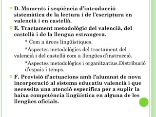  D. Moments i seqüència d’introducció
sistemàtica de la lectura i de l’escriptura en
valencià i en castellà.
 E. Tractament metodològic del valencià, del
castellà i de la llengua estrangera.
* Com a àrees lingüístiques.
*Aspectes metodològics del tractament del
valencià i del castellà com a llengüesd’instrucció.
*Aspectes metodològics i organitzatius.Distribució
d’espais i temps.
 F. Previsió d’actuacions amb l’alumnat de nova
incorporació al sistema educatiu valencià i que
necessita una atenció específica per a suplir la
baixa competència lingüística en alguna de les
llengües oficials.
 