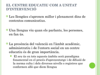 EL CENTRE EDUCATIU COM A UNITAT
D’INTERVENCIÓ
 Les llengües s'aprenen millor i plenament dins de
contextos comunicatius.
 Una llengua viu quan els parlants, les persones,
en fan ús.
 La presència del valencià en l’àmbit acadèmic,
administratiu i de l'entorn social en un centre
educatiu és de gran importància.
 El seu ús en tots aquests àmbits serà paradigma
fonamental en el procés d'aprenentatge i de difusió de
la norma culta i dels diversos nivells o registres que
conformen allò que diem llengua
 
