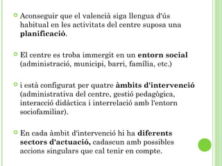  Aconseguir que el valencià siga llengua d'ús
habitual en les activitats del centre suposa una
planificació.
 El centre es troba immergit en un entorn social
(administració, municipi, barri, família, etc.)
 i està configurat per quatre àmbits d'intervenció
(administrativa del centre, gestió pedagògica,
interacció didàctica i interrelació amb l'entorn
sociofamiliar).
 En cada àmbit d'intervenció hi ha diferents
sectors d'actuació, cadascun amb possibles
accions singulars que cal tenir en compte.
 