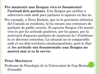 Per mantenir una llengua viva és fonamental
l’actitud dels parlants. Una llengua pot arribar a
sobreviure amb molt pocs parlants si aquests en fan ús.
Per exemple, a Nova Escòcia, que és la província atlàntica
del Canadà on resideixo, hi ha encara uns centenars de
parlants de gaèlic escocès. Si aquesta llengua s’hi manté
viva és per les actituds positives, per les ganes, per la
motivació d’aquests parlants de mantenir-la i d’utilitzar-
la en diversos contextos. La situació no és comparable
amb el cas dels territoris catalanoparlants, però la lliçó
sí: les actituds són fonamentals: una llengua no
morirà mai si es fa servir.
 
Peter Macintyre
Professor de Psicologia de la Universitat de Cap Breton
(Canadà)  
 