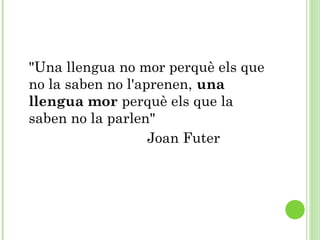 "Una llengua no mor perquè els que
no la saben no l'aprenen, una
llengua mor perquè els que la
saben no la parlen" 
Joan Futer
 