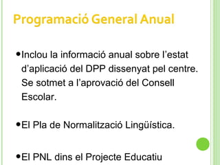 •Inclou la informació anual sobre l’estat
d’aplicació del DPP dissenyat pel centre.
Se sotmet a l’aprovació del Consell
Escolar.
•El Pla de Normalització Lingüística.
•El PNL dins el Projecte Educatiu
 