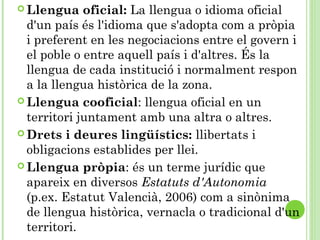  Llengua oficial: La llengua o idioma oficial
d'un país és l'idioma que s'adopta com a pròpia
i preferent en les negociacions entre el govern i
el poble o entre aquell país i d'altres. És la
llengua de cada institució i normalment respon
a la llengua històrica de la zona.
 Llengua cooficial: llengua oficial en un
territori juntament amb una altra o altres.
 Drets i deures lingüístics: llibertats i
obligacions establides per llei.
 Llengua pròpia: és un terme jurídic que
apareix en diversos Estatuts d'Autonomia
(p.ex. Estatut Valencià, 2006) com a sinònima
de llengua històrica, vernacla o tradicional d'un
territori.
 