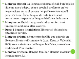  Llengua oficial: La llengua o idioma oficial d'un país és
l'idioma que s'adopta com a pròpia i preferent en les
negociacions entre el govern i el poble o entre aquell
país i d'altres. És la llengua de cada institució i
normalment respon a la llengua històrica de la zona.
 Llengua cooficial: llengua oficial en un territori
juntament amb una altra o altres.
 Drets i deures lingüístics: llibertats i obligacions
establides per llei.
 Llengua pròpia: és un terme jurídic que apareix en
diversos Estatuts d'Autonomia (p.ex. Estatut Valencià,
2006) com a sinònima de llengua històrica, vernacla o
tradicional d'un territori.
 Llengua primera: llengua familiar, llengua materna,
llengua mare, L1.
 