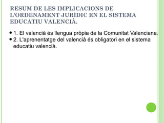 RESUM DE LES IMPLICACIONS DE
L'ORDENAMENT JURÍDIC EN EL SISTEMA
EDUCATIU VALENCIÀ.
•1. El valencià és llengua pròpia de la Comunitat Valenciana.
•2. L'aprenentatge del valencià és obligatori en el sistema
educatiu valencià.
 