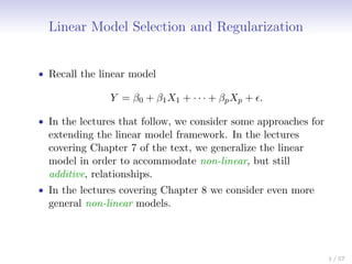 Linear Model Selection and Regularization
• Recall the linear model
Y = β0 + β1X1 + · · · + βpXp + .
• In the lectures that follow, we consider some approaches for
extending the linear model framework. In the lectures
covering Chapter 7 of the text, we generalize the linear
model in order to accommodate non-linear, but still
additive, relationships.
• In the lectures covering Chapter 8 we consider even more
general non-linear models.
1 / 57
 