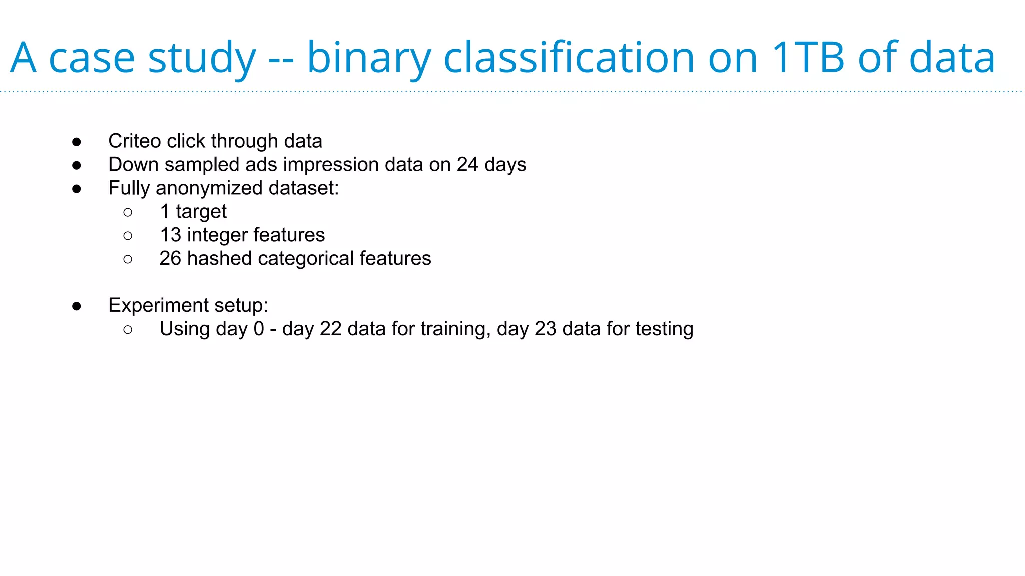 A case study -- binary classification on 1TB of data
● Criteo click through data
● Down sampled ads impression data on 24 days
● Fully anonymized dataset:
○ 1 target
○ 13 integer features
○ 26 hashed categorical features
● Experiment setup:
○ Using day 0 - day 22 data for training, day 23 data for testing
 