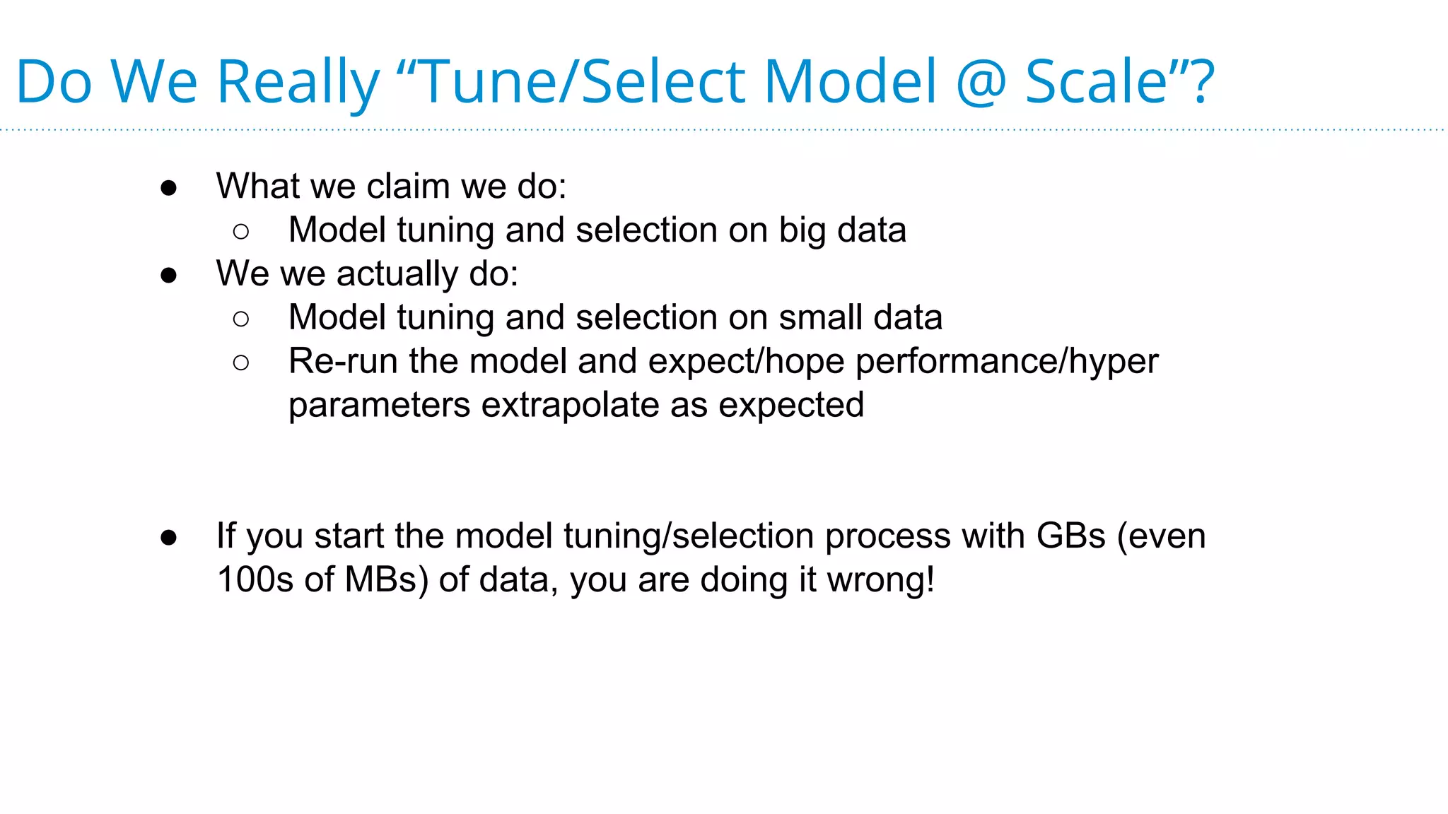 Do We Really “Tune/Select Model @ Scale”?
● What we claim we do:
○ Model tuning and selection on big data
● We we actually do:
○ Model tuning and selection on small data
○ Re-run the model and expect/hope performance/hyper
parameters extrapolate as expected
● If you start the model tuning/selection process with GBs (even
100s of MBs) of data, you are doing it wrong!
 