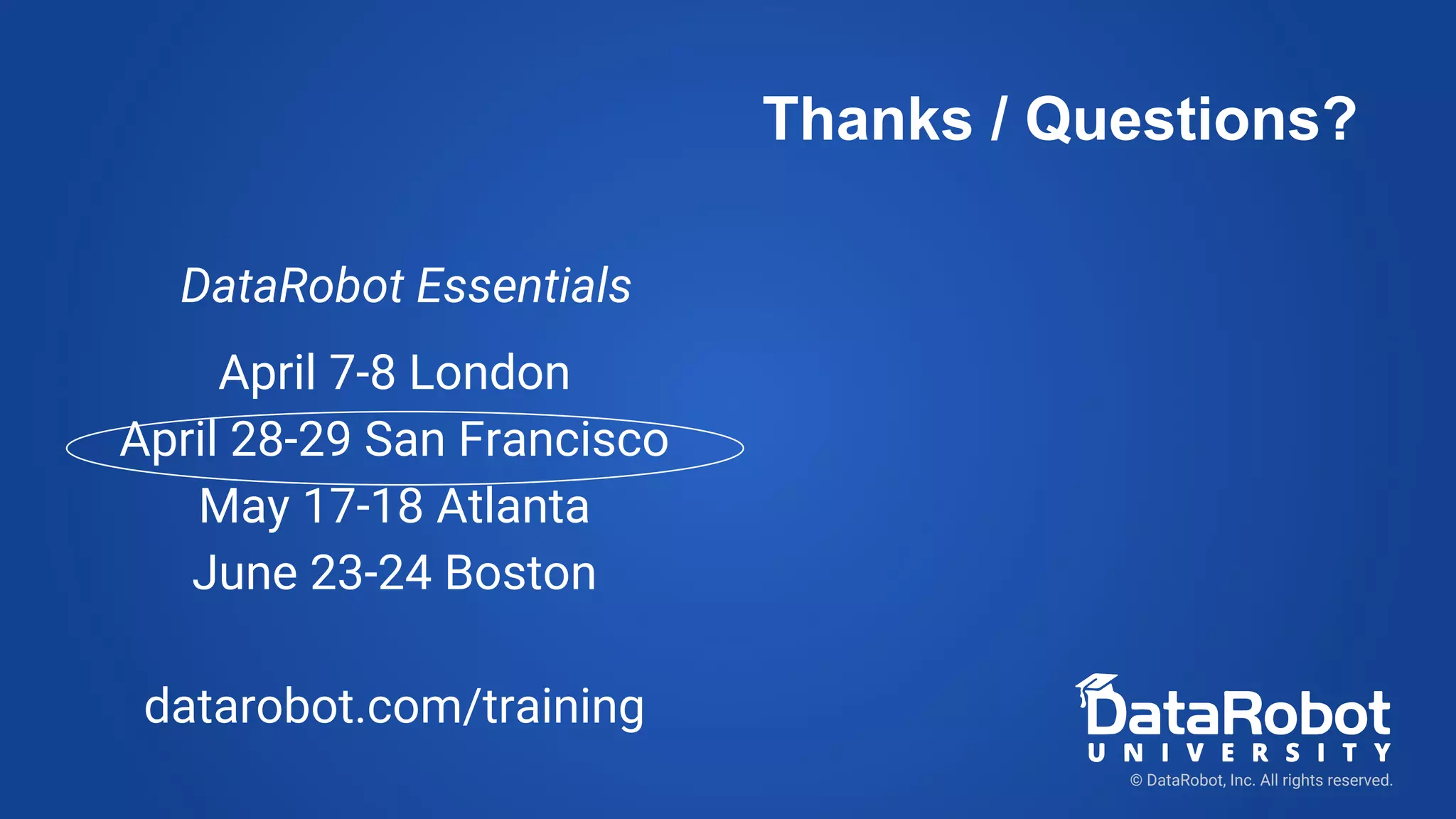 DataRobot Essentials
April 7-8 London
April 28-29 San Francisco
May 17-18 Atlanta
June 23-24 Boston
datarobot.com/training
© DataRobot, Inc. All rights reserved.
Thanks / Questions?
 