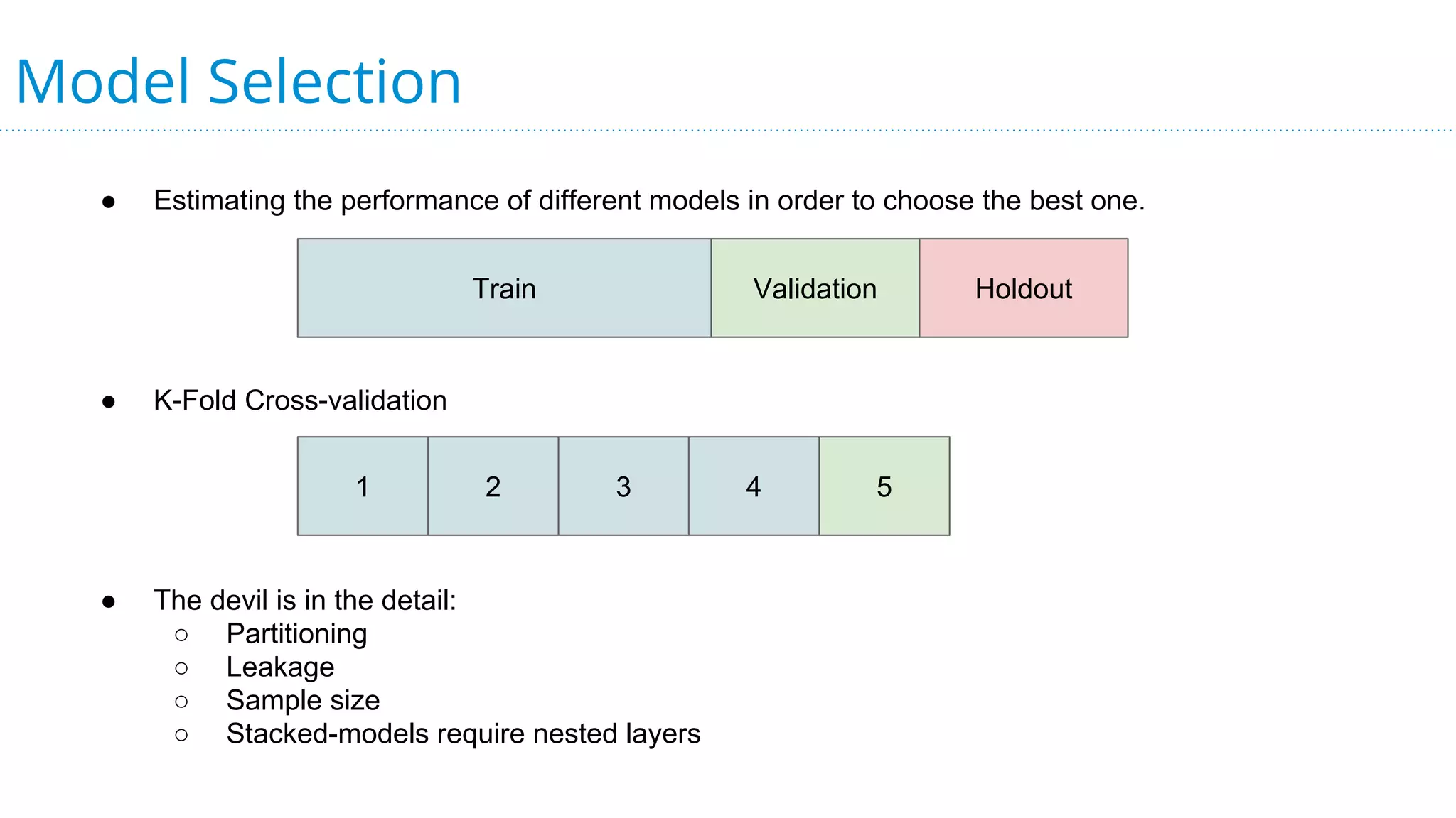 Model Selection
● Estimating the performance of different models in order to choose the best one.
● K-Fold Cross-validation
● The devil is in the detail:
○ Partitioning
○ Leakage
○ Sample size
○ Stacked-models require nested layers
Train Validation Holdout
1 2 3 4 5
 
