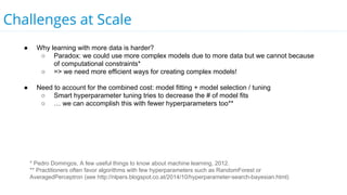 Challenges at Scale
● Why learning with more data is harder?
○ Paradox: we could use more complex models due to more data but we cannot because
of computational constraints*
○ => we need more efficient ways for creating complex models!
● Need to account for the combined cost: model fitting + model selection / tuning
○ Smart hyperparameter tuning tries to decrease the # of model fits
○ … we can accomplish this with fewer hyperparameters too**
* Pedro Domingos, A few useful things to know about machine learning, 2012.
** Practitioners often favor algorithms with few hyperparameters such as RandomForest or
AveragedPerceptron (see http://nlpers.blogspot.co.at/2014/10/hyperparameter-search-bayesian.html)
 
