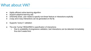 What about VW?
● Highly efficient online learning algorithm
● Support adaptive learning rate
● Inherently linear, user needs to specify non-linear feature or interactions explicitly
● 2-way and 3-way interactions can be generated on the fly
● Supports “every k” validation
● The only “tuning” REQUIRED is specification of interactions
○ Due to availability of progressive validation, bad interactions can be detected immediately
thus don’t waste time:
 