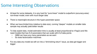 Some Interesting Observations
● At least for some datasets, it is very hard for “pure linear” model to outperform (accuracy-wise)
non-linear model, even with much larger data
● There is meaningful structure in the hyper parameter space
● When we have limited time (relative to data size), running “deeper” models on smaller data
sample may actually yield better results
● To fully exploit data, model estimation time is usually at least proportional to n*log(n) and We
need models that has # of parameters that can scale with # of data points
○ GBM can have any many parameters as we want
○ So does factorization machines
● For any data any model we will run into a “diminishing return” issue, as data get bigger and
bigger
 