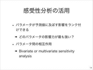 感受性分析の活用

• パラメータが予測値に及ぼす影響をランク付
 けできる

 ➡   どのパラメータの影響力が最も強い？

• パラメータ間の相互作用
 ➡   Bivariate or multivariate sensitivity
     analysis


                                             14
 