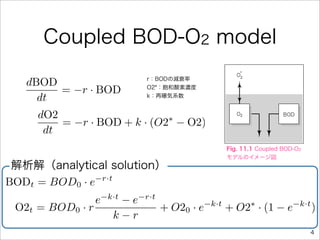 Coupled BOD-O2 model
                            r：BODの減衰率
   dBOD
        = −r · BOD          O2*：飽和酸素濃度

     dt                     k：再曝気系数


     dO2
         = −r · BOD + k · (O2 − O2)
                             ∗
      dt
                                            Fig. 11.1 Coupled BOD-O2
                                            モデルのイメージ図
 解析解（analytical solution）
BODt = BOD0 · e−r·t

                e−k·t − e−r·t
 O2t = BOD0 · r               + O20 · e−k·t
                                            + O2 · (1 − e
                                                ∗        −k·t
                                                              )
                   k−r
                                                                       4
 