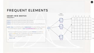 36
FREQUENT ELEMENTS
C O U N T - M I N S K E T C H
FREQUENCY
import org.apache.pulsar.functions.api.Context;
import org.apache.pulsar.functions.api.Function;
import com.clearspring.analytics.stream.frequency.CountMinSketch;
public class CountMinFunction implements Function<String, Void> {
CountMinSketch sketch = new CountMinSketch(20, 20, 128);
Void process(String input, Context context) throws Exception {
sketch.add(input, 1); // Calculates bit indexes and performs +1
long count = sketch.estimateCount(input);
// React to the updated count
return null;
}
}
 