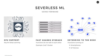 38
SEVERLESS ML
G P U S U P P O R T
Key for Deep Learning
F A S T S H A R E D S T O R A G E
Functions do not talk to each other
Example: Crail*, Pocket
E X T E N D I N G T O T H E E D G E
Functions running on
✦ Smartphones
✦ IoT Devices
G O I N G F O R WA R D
* https://crail.apache.org/
 
