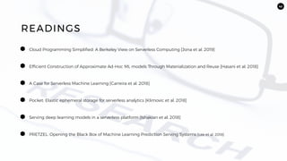 42
Efficient Construction of Approximate Ad-Hoc ML models Through Materialization and Reuse [Hasani et al. 2018]
READINGS
A Case for Serverless Machine Learning [Carreira et al. 2018]
Pocket: Elastic ephemeral storage for serverless analytics [Klimovic et al. 2018]
Serving deep learning models in a serverless platform [Ishakian et al. 2018]
PRETZEL: Opening the Black Box of Machine Learning Prediction Serving Systems [Lee et al. 2018]
Cloud Programming Simplified: A Berkeley View on Serverless Computing [Jona et al. 2019]
 