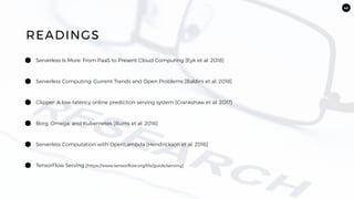 43
Serverless Is More: From PaaS to Present Cloud Computing [Eyk et al. 2018]
READINGS
Serverless Computing: Current Trends and Open Problems [Baldini et al. 2018]
Clipper: A low-latency online prediction serving system [Crankshaw et al. 2017]
Borg, Omega, and Kubernetes [Burns et al. 2016]
Serverless Computation with OpenLambda [Hendrickson et al. 2016]
TensorFlow Serving [https://www.tensorflow.org/tfx/guide/serving]
 