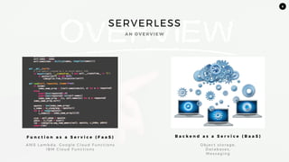 8
SERVERLESS
A N O V E R V I E W
F u n c t i o n a s a S e r v i c e ( F a a S ) B a c k e n d a s a S e r v i c e ( B a a S )
AW S L a m b d a , G o o g l e C l o u d F u n c t i o n s
I B M C l o u d F u n c t i o n s
O b j e c t s t o ra g e ,
D a t a b a s e s ,
M e s s a g i n g
 