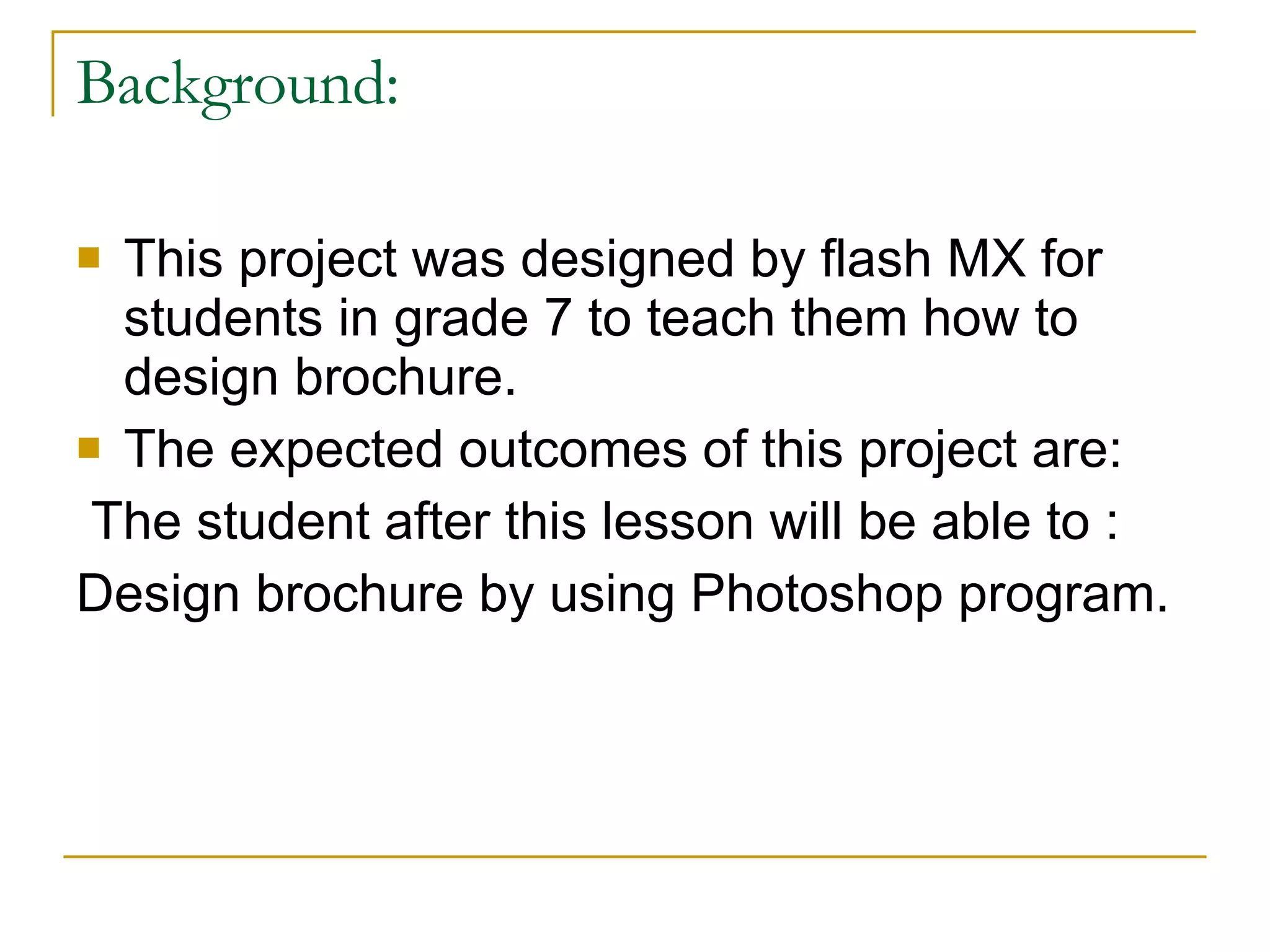 Background: This project was designed by flash MX for students in grade 7 to teach them how to design brochure. The expected outcomes of this project are: The student after this lesson will be able to : Design brochure by using Photoshop program.