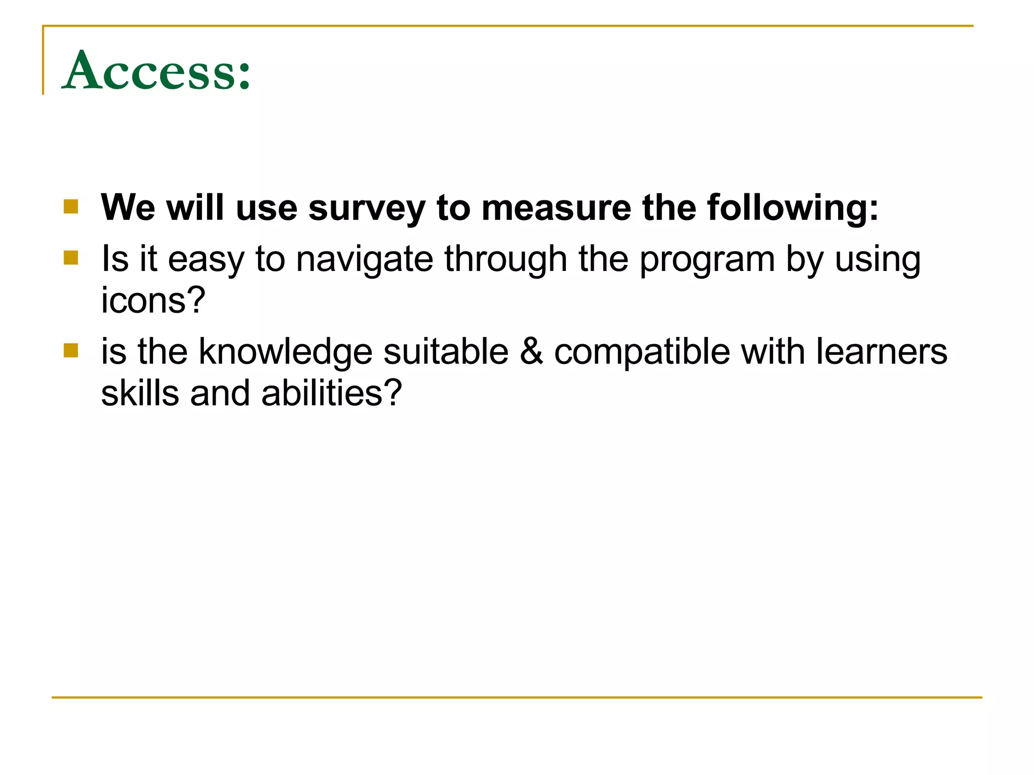 Access: We will use survey to measure the following: Is it easy to navigate through the program by using icons? is the knowledge suitable & compatible with learners skills and abilities?