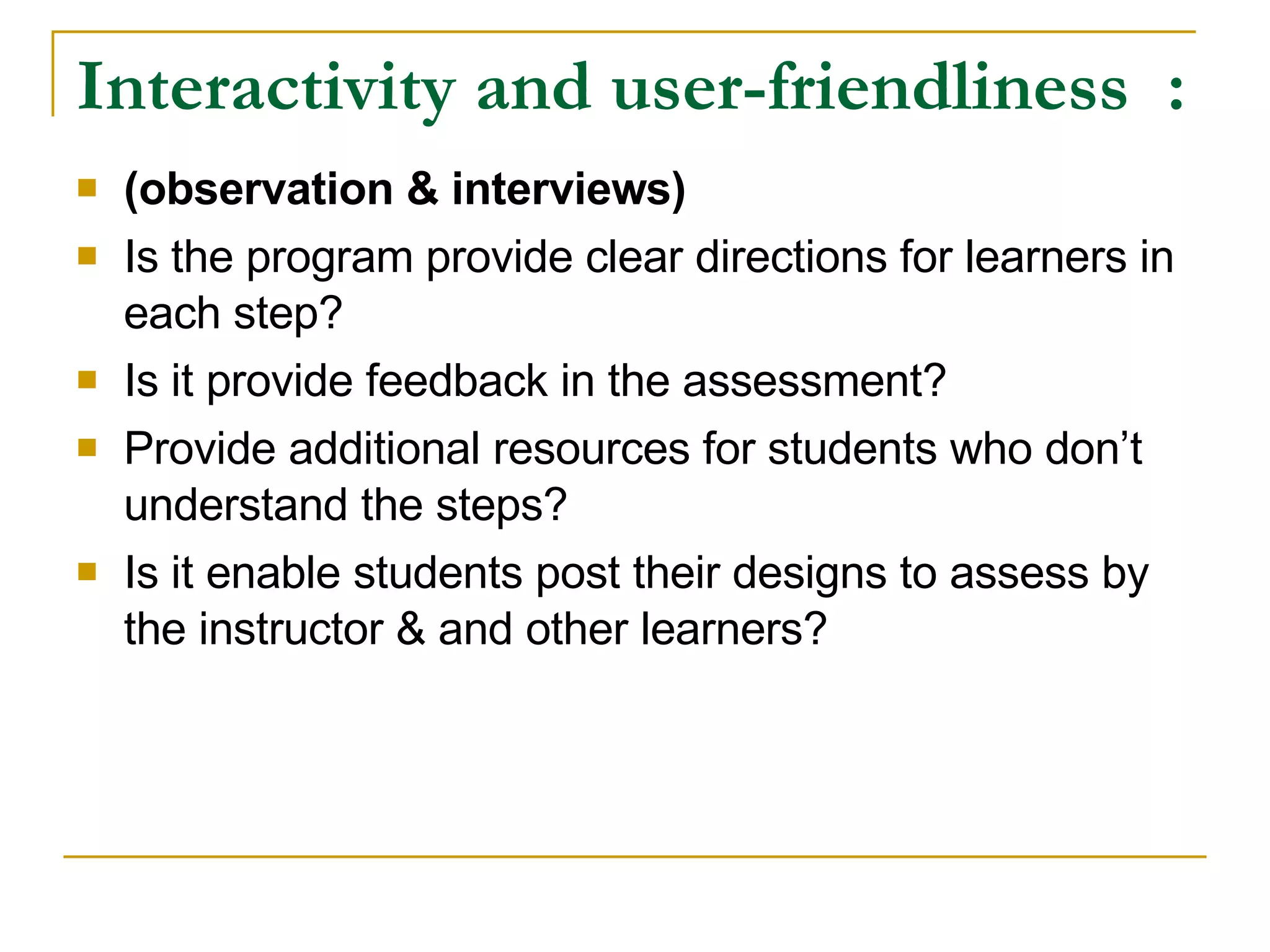 Interactivity and user-friendliness : (observation & interviews) Is the program provide clear directions for learners in each step? Is it provide feedback in the assessment? Provide additional resources for students who don’t understand the steps? Is it enable students post their designs to assess by the instructor & and other learners?