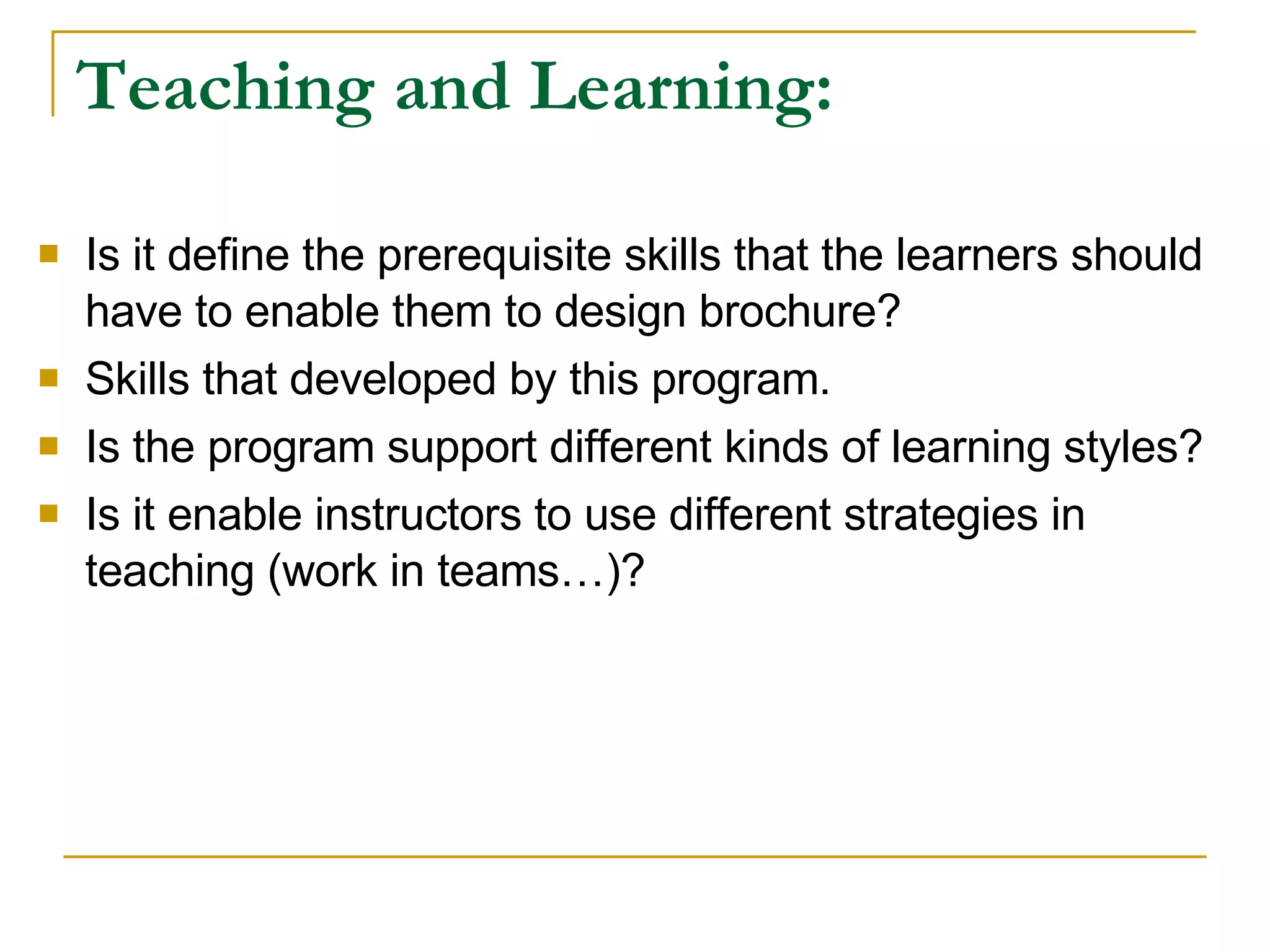 Teaching and Learning: Is it define the prerequisite skills that the learners should have to enable them to design brochure? Skills that developed by this program. Is the program support different kinds of learning styles? Is it enable instructors to use different strategies in teaching (work in teams…)?