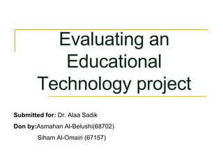 Submitted for:  Dr. Alaa Sadik Don by: Asmahan Al-Belushi(68702)  Siham Al-Omairi (67157)  Evaluating an Educational Technology project 