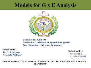 Models for G x E Analysis
Course code : GPB 733
Course title : Principles of Quantitative genetics
Year / Semester : 2nd year / 1st semester
Submitted to :
Dr. G. R Lavanya
Associate Professor
Submitted by :
Shruthi H.B
13 MSCGPB035
SAM HIGGINBOTTOM INSTITUTE OF AGRICULTURE, TECHNOLOGY AND SCIENCES
ALLAHABAD
 
