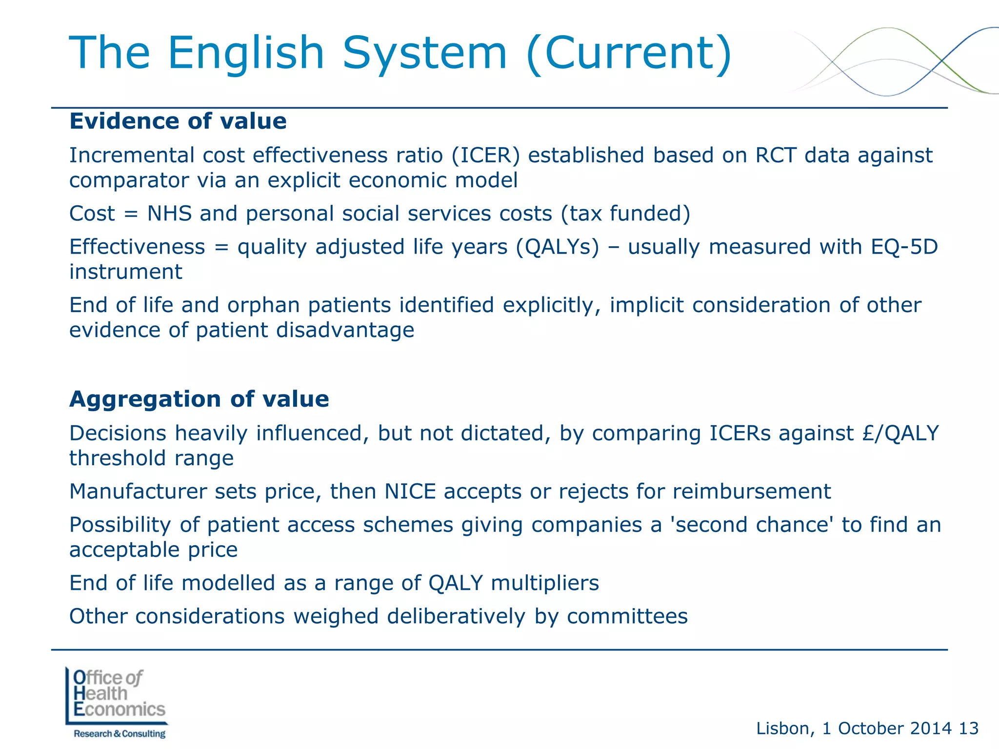 Lisbon, 1 October 2014 13 
Evidence of value 
Incremental cost effectiveness ratio (ICER) established based on RCT data against comparator via an explicit economic model 
Cost = NHS and personal social services costs (tax funded) 
Effectiveness = quality adjusted life years (QALYs) –usually measured with EQ-5D instrument 
End of life and orphan patients identified explicitly, implicit consideration of other evidence of patient disadvantage 
Aggregation of value 
Decisions heavily influenced, but not dictated, by comparing ICERs against £/QALY threshold range 
Manufacturer sets price, then NICE accepts or rejects for reimbursement 
Possibility of patient access schemes giving companies a 'second chance' to find an acceptable price 
End of life modelled as a range of QALY multipliers 
Other considerations weighed deliberatively by committees 
The English System (Current)  